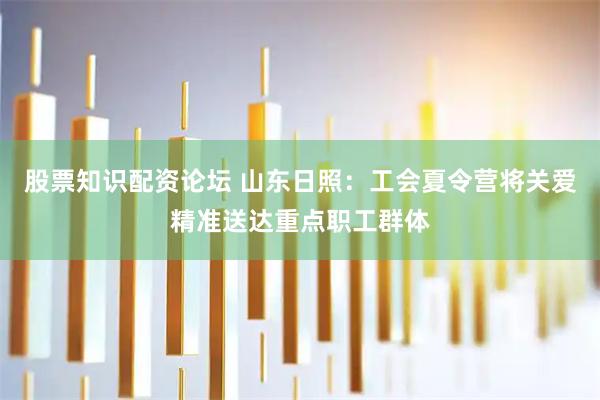 股票知识配资论坛 山东日照：工会夏令营将关爱精准送达重点职工群体