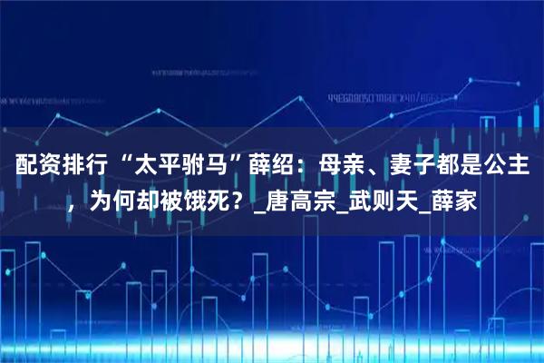 配资排行 “太平驸马”薛绍：母亲、妻子都是公主，为何却被饿死？_唐高宗_武则天_薛家