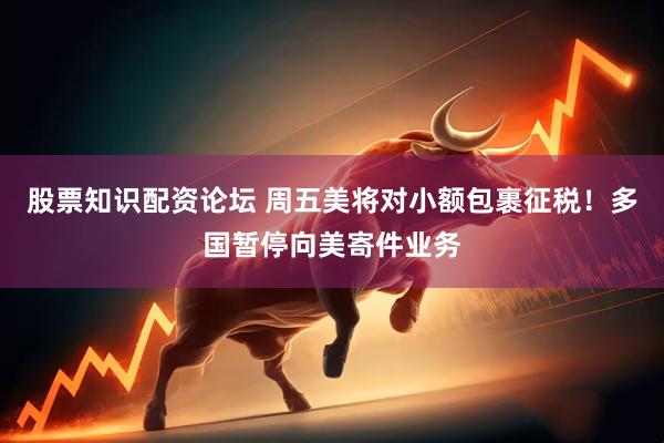 股票知识配资论坛 周五美将对小额包裹征税！多国暂停向美寄件业务