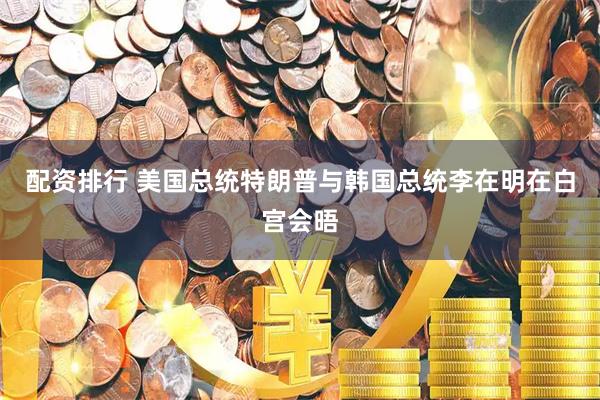 配资排行 美国总统特朗普与韩国总统李在明在白宫会晤