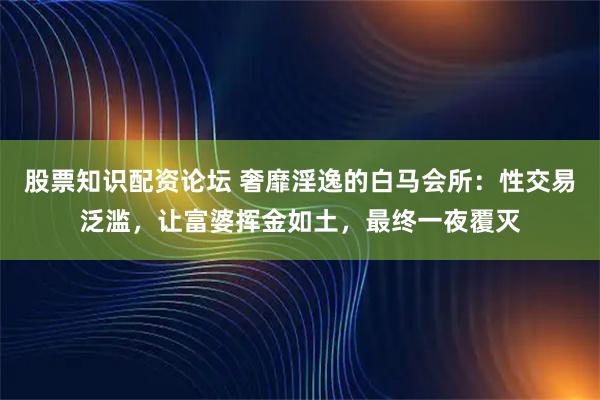 股票知识配资论坛 奢靡淫逸的白马会所：性交易泛滥，让富婆挥金如土，最终一夜覆灭