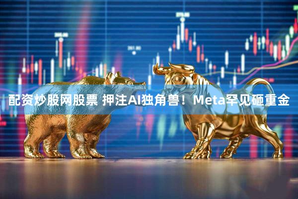 配资炒股网股票 押注AI独角兽！Meta罕见砸重金
