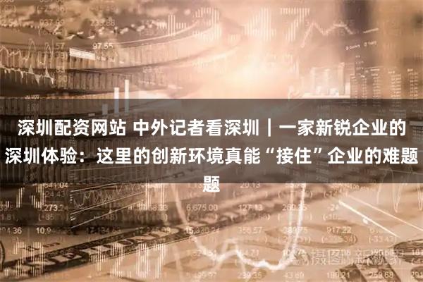 深圳配资网站 中外记者看深圳｜一家新锐企业的深圳体验：这里的创新环境真能“接住”企业的难题