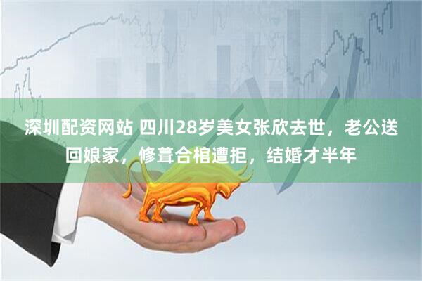 深圳配资网站 四川28岁美女张欣去世，老公送回娘家，修葺合棺遭拒，结婚才半年