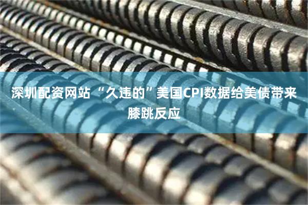 深圳配资网站 “久违的”美国CPI数据给美债带来膝跳反应