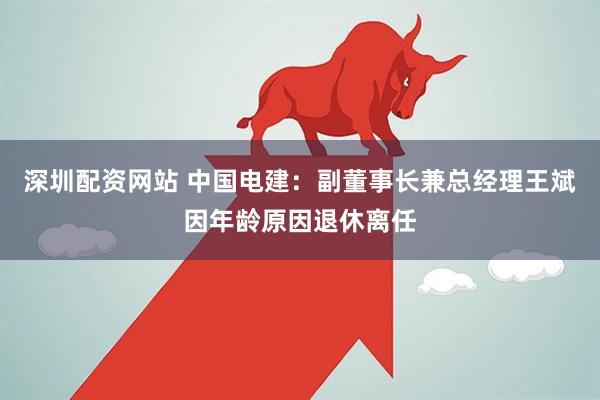 深圳配资网站 中国电建：副董事长兼总经理王斌因年龄原因退休离任