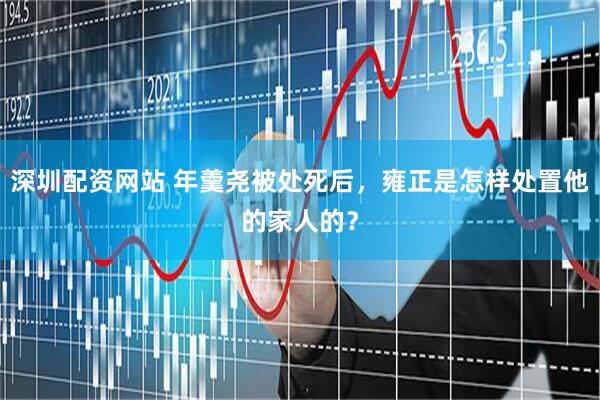 深圳配资网站 年羹尧被处死后，雍正是怎样处置他的家人的？