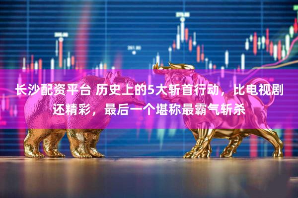 长沙配资平台 历史上的5大斩首行动，比电视剧还精彩，最后一个堪称最霸气斩杀