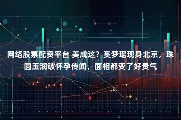 网络股票配资平台 美成这？奚梦瑶现身北京，珠圆玉润破怀孕传闻，面相都变了好贵气