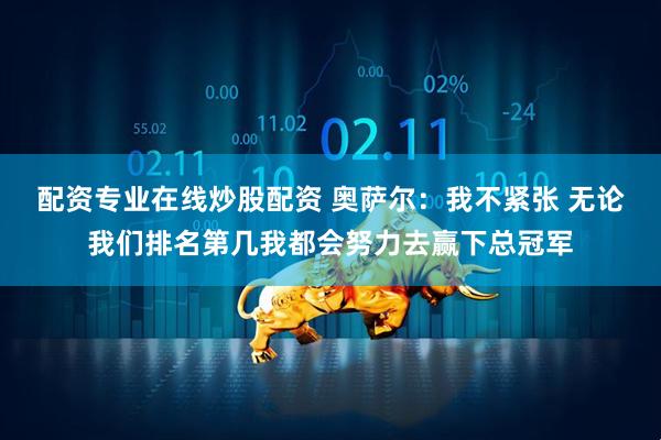 配资专业在线炒股配资 奥萨尔：我不紧张 无论我们排名第几我都会努力去赢下总冠军