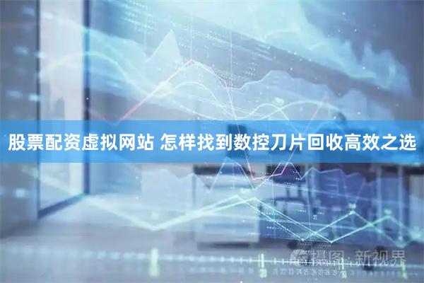 股票配资虚拟网站 怎样找到数控刀片回收高效之选
