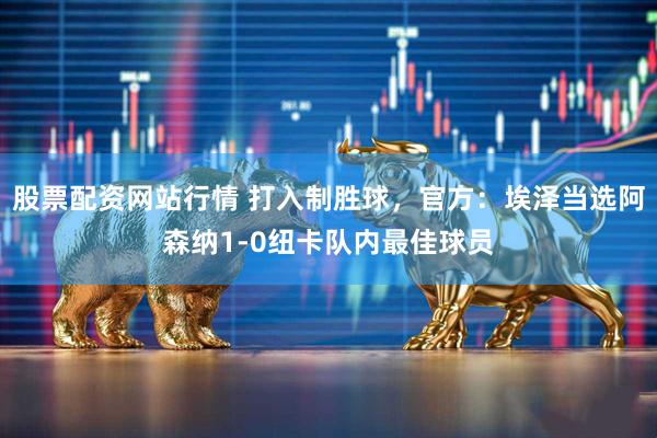 股票配资网站行情 打入制胜球，官方：埃泽当选阿森纳1-0纽卡队内最佳球员