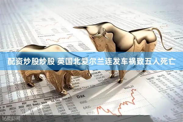 配资炒股炒股 英国北爱尔兰连发车祸致五人死亡