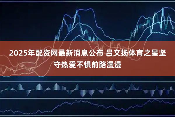 2025年配资网最新消息公布 吕文扬体育之星坚守热爱不惧前路漫漫