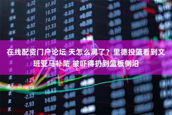 在线配资门户论坛 天怎么黑了？里德投篮看到文班亚马补防 被吓得扔到篮板侧沿