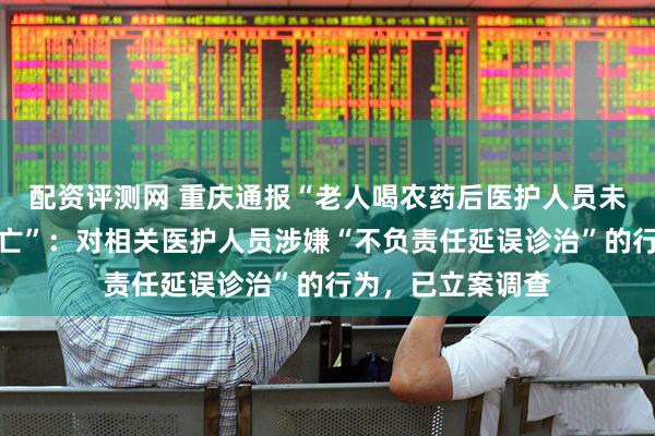 配资评测网 重庆通报“老人喝农药后医护人员未检查即认为已死亡”：对相关医护人员涉嫌“不负责任延误诊治”的行为，已立案调查