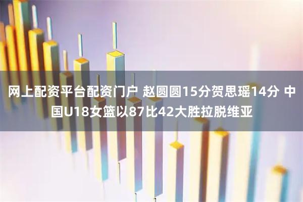 网上配资平台配资门户 赵圆圆15分贺思瑶14分 中国U18女篮以87比42大胜拉脱维亚