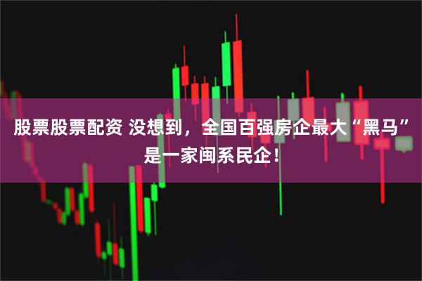股票股票配资 没想到，全国百强房企最大“黑马”是一家闽系民企！