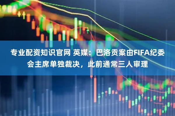 专业配资知识官网 英媒：巴洛贡案由FIFA纪委会主席单独裁决，此前通常三人审理