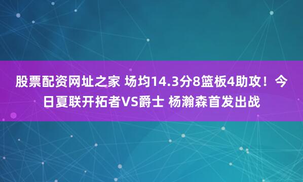 股票配资网址之家 场均14.3分8篮板4助攻！今日夏联开拓者VS爵士 杨瀚森首发出战